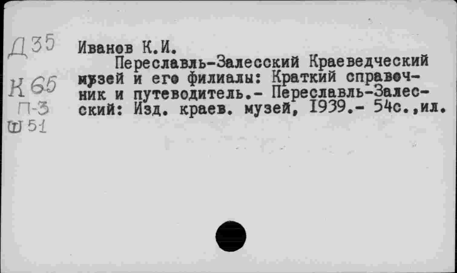 ﻿к es
п-з
OJ 51
Иванов К.И.
Переславль-Залесский Краеведческий музей и его филиалы: Краткий справочник и путеводитель.- Переславль-Залесский: Изд. краев, музей, 1939.- 54с.,ил.